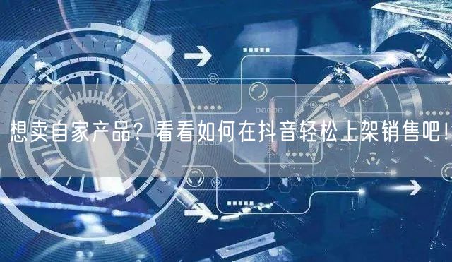 想卖自家产品？看看如何在抖音轻松上架销售吧！