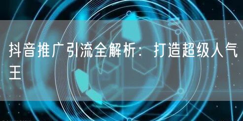 抖音推广引流全解析：打造超级人气王