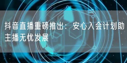 抖音直播重磅推出：安心入会计划助主播无忧发展