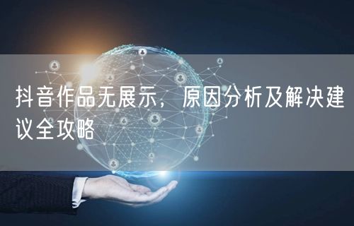 抖音作品无展示，原因分析及解决建议全攻略