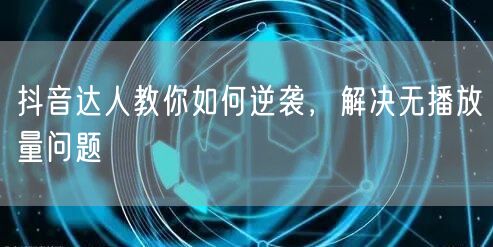抖音达人教你如何逆袭，解决无播放量问题
