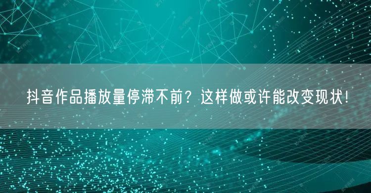 抖音作品播放量停滞不前？这样做或许能改变现状！