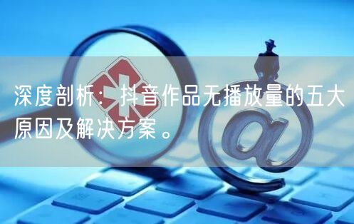 深度剖析：抖音作品无播放量的五大原因及解决方案。