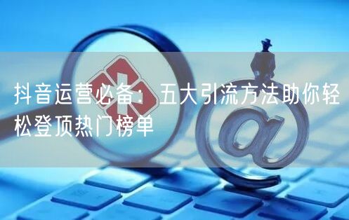 抖音运营必备：五大引流方法助你轻松登顶热门榜单