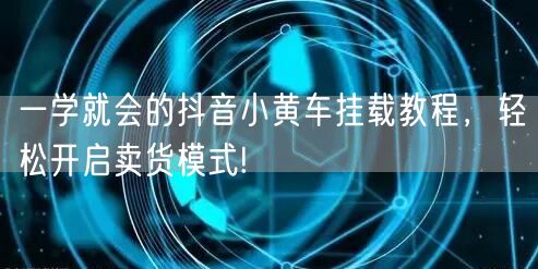 一学就会的抖音小黄车挂载教程，轻松开启卖货模式!