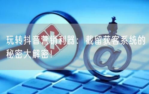 玩转抖音营销利器：截留获客系统的秘密大解密！