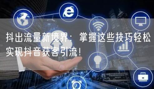 抖出流量新境界：掌握这些技巧轻松实现抖音获客引流！