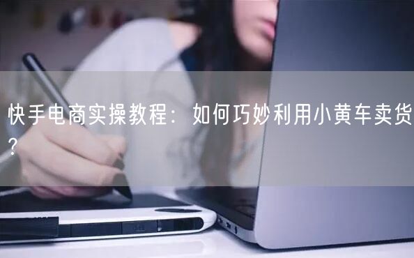 快手电商实操教程：如何巧妙利用小黄车卖货？