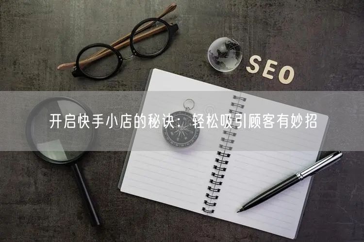 开启快手小店的秘诀：轻松吸引顾客有妙招