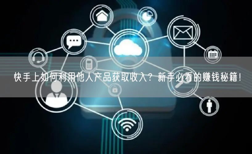 快手上如何利用他人产品获取收入？新手必看的赚钱秘籍！