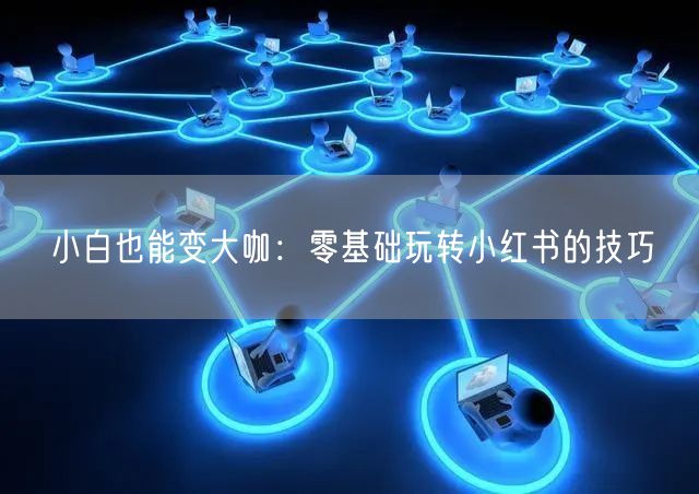 小白也能变大咖：零基础玩转小红书的技巧