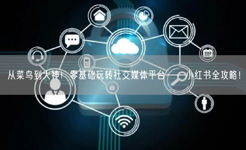 从菜鸟到大神！零基础玩转社交媒体平台——小红书全攻略！