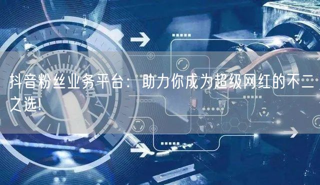 抖音粉丝业务平台：助力你成为超级网红的不二之选!