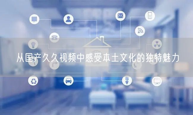 从国产久久视频中感受本土文化的独特魅力