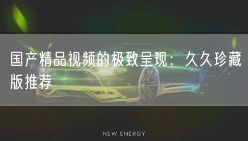 国产精品视频的极致呈现：久久珍藏版推荐