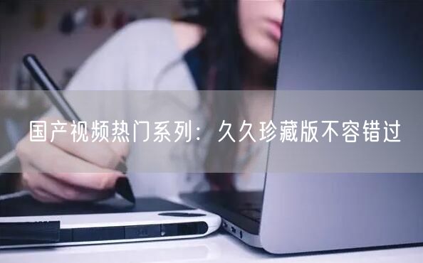 国产视频热门系列：久久珍藏版不容错过