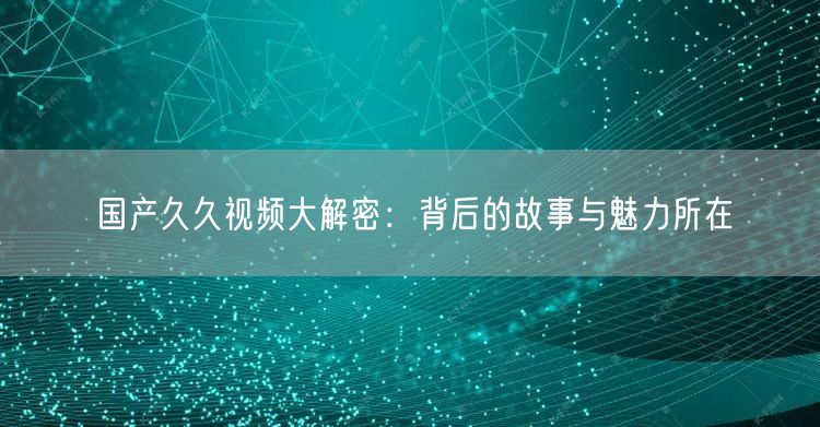 国产久久视频大解密：背后的故事与魅力所在