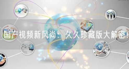 国产视频新风尚：久久珍藏版大解密！