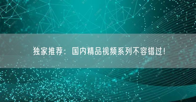 独家推荐：国内精品视频系列不容错过！